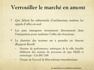 Verrouiller le marché en amont
• Qui définit les référentiels d’architecture maîtrise les
appels d’offre en aval
• Les pays émergents investissent directement dans
l’intégration pour maîtriser l’offre des fonctions
• Le chantier des normes est à prendre en Amont
(Rapport Revel)
– Normes de performance: métriques de la ville durable
(différent des normes de processus de type HQE) et
métrologie : Cté ISO 268
– Danger de l’accord de libre-échange transatlantique
une approche par la modélisation systémique
 