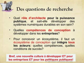 Des questions de recherche
• Quel rôle d’architecte pour la puissance
publique, et sait-elle développer des
systèmes numériques durables en son sein?
• Quelles compétences de conception à
développer dans les entreprises?
• Pour concevoir un écosystème, il faut un
écosystème de conception qui intègre tous
les acteurs: quelles compétences, quelles
conditions de succès?
une approche par la modélisation systémique
Bref, une nouvelle culture à développer ET pour
les entreprises ET pour les politiques publiques!
 