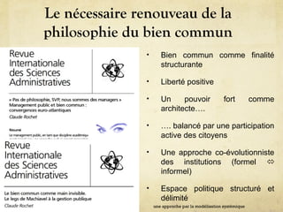 Le nécessaire renouveau de la
philosophie du bien commun
• Bien commun comme finalité
structurante
• Liberté positive
• Un pouvoir fort comme
architecte….
• …. balancé par une participation
active des citoyens
• Une approche co-évolutionniste
des institutions (formel 
informel)
• Espace politique structuré et
délimité
une approche par la modélisation systémique
 