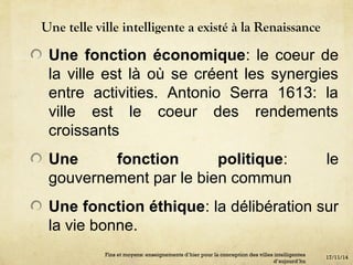 Une telle ville intelligente a existé à la Renaissance
Une fonction économique: le coeur de
la ville est là où se créent les synergies
entre activities. Antonio Serra 1613: la
ville est le coeur des rendements
croissants
Une fonction politique: le
gouvernement par le bien commun
Une fonction éthique: la délibération sur
la vie bonne.
17/11/14
Fins et moyens: enseignements d’hier pour la conception des villes intelligentes
d’aujourd’hu
 