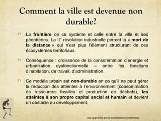 Comment la ville est devenue non
durable?
La frontière de ce système et celle entre la ville et ses
périphéries. La II° révolution industrielle permet la « mort de
la distance » qui n’est plus l’élément structurant de ces
écosystèmes territoriaux.
Conséquence : croissance de la consommation d’énergie et
urbanisation dysfonctionnelle – entre les fonctions
d’habitation, de travail, d’administration.
Ce modèle urbain est non-durable en ce qu’il ne peut gérer
la réduction des atteintes à l’environnement (consommation
de ressources fossiles et production de déchets), les
atteintes à son propre capital social et humain et devient
un obstacle au développement.
une approche par la modélisation systémique
 