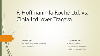 F. Hoffmann-la Roche Ltd. vs.
Cipla Ltd. over Traceva
Guided by: Presented by:
Mr. PANKAJ KUMAR SHARMA CHHAVI SINGH
(Asst. Professor) B. Pharm 4th semester
Roll no. 1503350012
 