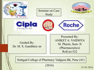 Guided By:
Dr. M. S. Gambhire sir
Presented By:
ANIKET A. VAIDHYA
M. Pharm, Sem- II
(Pharmaceutics)
Roll.no:522
Sinhgad College of Pharmacy Vadgaon Bk, Pune (41)
Seminar on Case
Study
1
(2016)
15/ 03 /2016
 