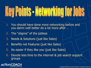 1. You should have done more networking before and
   you damn well better do a lot more after …
2. The “stigma” of the jobless
3. Needs & Solutions (just like Sales)
4. Benefits not Features (just like Sales)
5. Its easier if they like you (just like Sales)
6. Devote less time to the internet & job search support
   groups
 