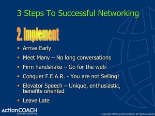 3 Steps To Successful Networking



 Arrive Early
 Meet Many – No long conversations
 Firm handshake – Go for the web
 Conquer F.E.A.R. - You are not Selling!
 Elevator Speech – Unique, enthusiastic,
  benefits oriented
 Leave Late
 