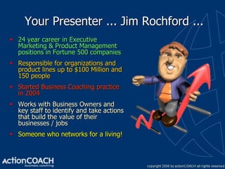 Your Presenter ... Jim Rochford ...
 24 year career in Executive
  Marketing & Product Management
  positions in Fortune 500 companies
 Responsible for organizations and
  product lines up to $100 Million and
  150 people
 Started Business Coaching practice
  in 2004
 Works with Business Owners and
  key staff to identify and take actions
  that build the value of their
  businesses / jobs
 Someone who networks for a living!
 