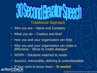 Traditional Approach
 Who you are – Name and Company
 What you do – Creative and Brief
 How you and your organization can help
 Why you and your organization can make a
  difference – Strive to create dialogue
 WIIFM – Solutions matched to needs
 Succinct, memorable, defining & understandable
 If they want to know more – It works!
 