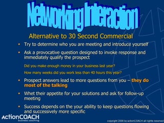 Alternative to 30 Second Commercial
 Try to determine who you are meeting and introduce yourself
 Ask a provocative question designed to invoke response and
  immediately qualify the prospect
   Did you make enough money in your business last year?
   How many weeks did you work less than 40 hours this year?

 Prospect answers lead to more questions from you – they do
  most of the talking
 Whet their appetite for your solutions and ask for follow-up
  meeting
 Success depends on the your ability to keep questions flowing
  and successively more specific
 