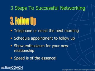 3 Steps To Successful Networking



 Telephone or email the next morning
 Schedule appointment to follow up
 Show enthusiasm for your new
  relationship
 Speed is of the essence!
 