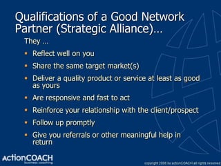 Qualifications of a Good Network
Partner (Strategic Alliance)…
 They …
  Reflect well on you
  Share the same target market(s)
  Deliver a quality product or service at least as good
   as yours
  Are responsive and fast to act
  Reinforce your relationship with the client/prospect
  Follow up promptly
  Give you referrals or other meaningful help in
   return
 