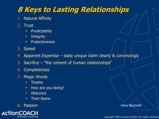 8 Keys to Lasting Relationships
1. Natural Affinity
2. Trust
       Predictability
       Integrity
       Protectiveness
3. Speed
4. Apparent Expertise – state unique claim clearly & convincingly
5. Sacrifice – “the cement of human relationships”
6. Completeness
7. Magic Words
       Thanks
       How are you doing?
       Welcome
       Their Name
8. Passion                                             Harry Beckwith
 
