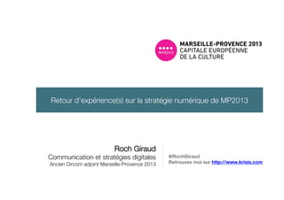 Roch Giraud!
Communication et stratégies digitales!
Ancien Dircom adjoint Marseille-Provence 2013
@RochGiraud
Retrouvez moi sur http://www.krisis.com
Retour d’expérience(s) sur la stratégie numérique de MP2013
 