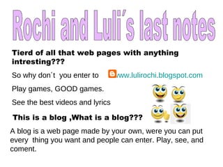Rochi and Luli´s last notes Tierd of all that web pages with anything intresting??? So why don´t  you enter to  www.lulirochi.blogspot.com   Play games, GOOD games.  See the best videos and lyrics This is a blog ,What is a blog??? A blog is a web page made by your own, were you can put every  thing you want and people can enter. Play, see, and coment. 