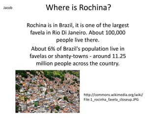 Where is Rochina?
Rochina is in Brazil, it is one of the largest
favela in Rio Di Janeiro. About 100,000
people live there.
About 6% of Brazil's population live in
favelas or shanty-towns - around 11.25
million people across the country.
http://commons.wikimedia.org/wiki/
File:1_rocinha_favela_closeup.JPG
Jacob
 