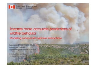 Towards more accurate predictions of
wildfire behavior
Modeling surface/atmosphere interactions
Mélanie ROCHOUX, Ph.D.
Postdoctoral fellow
Meteorological Research Division
Introductory seminar
13 June 2014
Environnement
Canada
Environment
Canada
 
