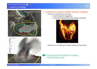 INTRODUCTORY SEMINAR June 13, 2014Mélanie ROCHOUX
FIRE/ATMOSPHERE MODEL ● ● ●
Coupling strategy 20
• Limitations in surface wildfire spread modeling
• Physical modeling inaccuracies
➙ Heat transfer to vegetation
➙ Local and steady-state assumption (canyons)
• Absence of modeling for fire/atmosphere interactions
Favone wildfire (30 ha)
FOREFIRE
Coupled
Observed
Two-way fire/atmosphere coupling
FOREFIRE/MESO-NH
 