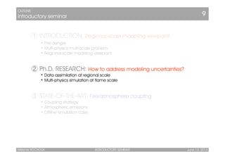 ①➀ INTRODUCTION: Regional-scale modeling viewpoint
• Fire danger
• Multi-physics multi-scale problem
• Regional-scale modeling viewpoint
➁ Ph.D. RESEARCH: How to address modeling uncertainties?
• Data assimilation at regional scale
• Multi-physics simulation at flame scale
➂ STATE-OF-THE-ART: Fire/atmosphere coupling
• Coupling strategy
• Atmospheric emissions
• Offline simulation case
OUTLINE
Introductory seminar 9
INTRODUCTORY SEMINAR June 13, 2014Mélanie ROCHOUX
 