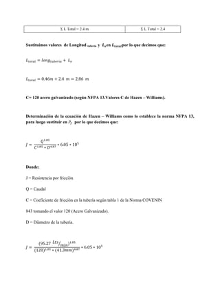 Σ L Total = 2.4 m

Sustituimos valores de Longitud tubería y

Σ L Total = 2.4

en

por lo que decimos que:

C= 120 acero galvanizado (según NFPA 13.Valores C de Hazen – Williams).

Determinación de la ecuación de Hazen – Williams como lo establece la norma NFPA 13,
para luego sustituir en
por lo que decimos que:

Donde:
J = Resistencia por fricción
Q = Caudal
C = Coeficiente de fricción en la tubería según tabla 1 de la Norma COVENIN
843 tomando el valor 120 (Acero Galvanizado).
D = Diámetro de la tubería.

⁄

 