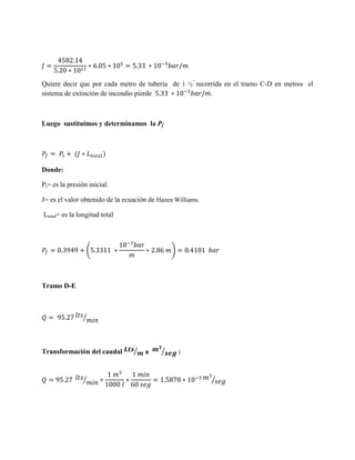 Quiere decir que por cada metro de tubería de 1 ½” recorrida en el tramo C-D en metros el
sistema de extinción de incendio pierde
.

Luego sustituimos y determinamos la Pf

Donde:
Pi= es la presión inicial.
J= es el valor obtenido de la ecuación de Hazen Williams.
Ltotal= es la longitud total

(

)

Tramo D-E

⁄

Transformación del caudal

⁄

⁄

a

⁄

:

⁄

 