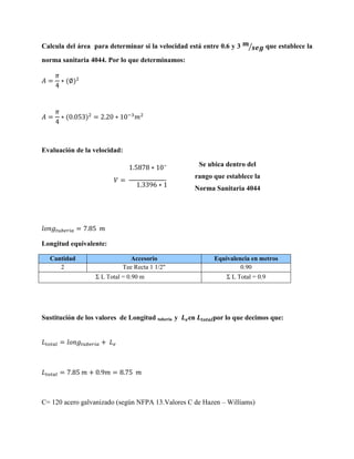 Calcula del área para determinar si la velocidad está entre 0.6 y 3

⁄

que establece la

norma sanitaria 4044. Por lo que determinamos:

Evaluación de la velocidad:
Se ubica dentro del

⁄

rango que establece la
⁄
Norma Sanitaria 4044

Longitud equivalente:
Cantidad
2

Accesorio
Tee Recta 1 1/2"

Equivalencia en metros
0.90

Σ L Total = 0.90 m

Sustitución de los valores de Longitud tubería y

Σ L Total = 0.9

en

por lo que decimos que:

C= 120 acero galvanizado (según NFPA 13.Valores C de Hazen – Williams)

 