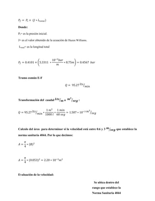 Donde:
Pi= es la presión inicial.
J= es el valor obtenido de la ecuación de Hazen Williams.
Ltotal= es la longitud total

(

)

Tramo común E-F
⁄

Transformación del caudal

⁄

a

⁄

⁄

:

⁄

Calculo del área para determinar si la velocidad está entre 0.6 y 3

⁄

que establece la

norma sanitaria 4044. Por lo que decimos:

Evaluación de la velocidad:
Se ubica dentro del

rango que establece la
Norma Sanitaria 4044

 