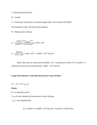 J = Resistencia por fricción
Q = Caudal
C = Coeficiente de fricción en la tubería según tabla 1 de la Norma COVENIN
843 tomando el valor 120 (Acero Galvanizado).
D = Diámetro de la tubería.

⁄

Quiere decir que por cada metro de tubería de 2” recorrida en el tramo E-F en metros el
sistema de extinción de incendio pierde

Luego determinamos la presión final (Pf) por lo que decimos:

Donde:
Pi= es la presión inicial.
J= es el valor obtenido de la ecuación de Hazen Williams.
Ltotal= es la longitud total

 