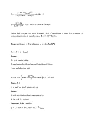 ⁄

Quiere decir que por cada metro de tubería de 1 ½” recorrida en el tramo A-B en metros el
sistema de extinción de incendio pierde
.

Luego sustituimos y determinamos la presión final (Pf)

Donde:
Pi= es la presión inicial.
J= es el valor obtenido de la ecuación de Hazen Williams.
Ltotal= es la longitud total

(

)

Tramo B-C
√

√

Donde:
P: es la presión inicial del cuadro operativo.
K: factor K del rociador
Sumatoria de los caudales:
⁄

 