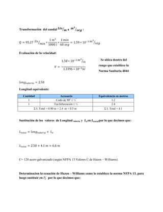 Transformación del caudal

⁄

a

⁄

:

⁄

⁄
Evaluación de la velocidad:

Se ubica dentro del

⁄

rango que establece la
⁄
Norma Sanitaria 4044

Longitud equivalente:
Cantidad
1
1

Accesorio
Codo de 90o 1 ½”
Tee bifurcación 1 ½”

Equivalencia en metros
1.2
2.4

Σ L Total = 0.90 m + 2.4 m + 0.5 m

Sustitución de los valores de Longitud tubería y

Σ L Total = 4.1

en

por lo que decimos que:

C= 120 acero galvanizado (según NFPA 13.Valores C de Hazen – Williams).

Determinacion la ecuación de Hazen – Williams como lo establece la norma NFPA 13, para
luego sustituir en
por lo que decimos que:

 