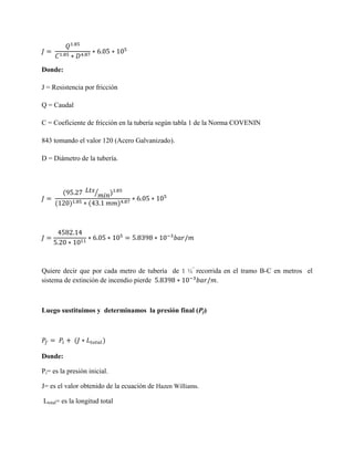 Donde:
J = Resistencia por fricción
Q = Caudal
C = Coeficiente de fricción en la tubería según tabla 1 de la Norma COVENIN
843 tomando el valor 120 (Acero Galvanizado).
D = Diámetro de la tubería.

⁄

Quiere decir que por cada metro de tubería de 1 ½” recorrida en el tramo B-C en metros el
sistema de extinción de incendio pierde
.

Luego sustituimos y determinamos la presión final (Pf)

Donde:
Pi= es la presión inicial.
J= es el valor obtenido de la ecuación de Hazen Williams.
Ltotal= es la longitud total

 