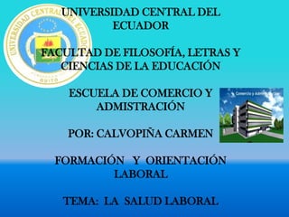 UNIVERSIDAD CENTRAL DEL
           ECUADOR

FACULTAD DE FILOSOFÍA, LETRAS Y
   CIENCIAS DE LA EDUCACIÓN

    ESCUELA DE COMERCIO Y
        ADMISTRACIÓN

    POR: CALVOPIÑA CARMEN

  FORMACIÓN Y ORIENTACIÓN
          LABORAL

   TEMA: LA SALUD LABORAL
 