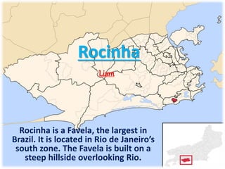 Rocinha
Rocinha is a Favela, the largest in
Brazil. It is located in Rio de Janeiro’s
south zone. The Favela is built on a
steep hillside overlooking Rio.
Liam
 