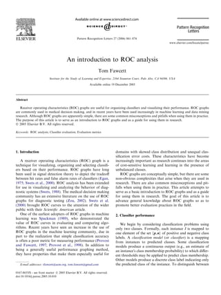 An introduction to ROC analysis
Tom Fawcett
Institute for the Study of Learning and Expertise, 2164 Staunton Court, Palo Alto, CA 94306, USA
Available online 19 December 2005
Abstract
Receiver operating characteristics (ROC) graphs are useful for organizing classiﬁers and visualizing their performance. ROC graphs
are commonly used in medical decision making, and in recent years have been used increasingly in machine learning and data mining
research. Although ROC graphs are apparently simple, there are some common misconceptions and pitfalls when using them in practice.
The purpose of this article is to serve as an introduction to ROC graphs and as a guide for using them in research.
Ó 2005 Elsevier B.V. All rights reserved.
Keywords: ROC analysis; Classiﬁer evaluation; Evaluation metrics
1. Introduction
A receiver operating characteristics (ROC) graph is a
technique for visualizing, organizing and selecting classiﬁ-
ers based on their performance. ROC graphs have long
been used in signal detection theory to depict the tradeoﬀ
between hit rates and false alarm rates of classiﬁers (Egan,
1975; Swets et al., 2000). ROC analysis has been extended
for use in visualizing and analyzing the behavior of diag-
nostic systems (Swets, 1988). The medical decision making
community has an extensive literature on the use of ROC
graphs for diagnostic testing (Zou, 2002). Swets et al.
(2000) brought ROC curves to the attention of the wider
public with their Scientiﬁc American article.
One of the earliest adopters of ROC graphs in machine
learning was Spackman (1989), who demonstrated the
value of ROC curves in evaluating and comparing algo-
rithms. Recent years have seen an increase in the use of
ROC graphs in the machine learning community, due in
part to the realization that simple classiﬁcation accuracy
is often a poor metric for measuring performance (Provost
and Fawcett, 1997; Provost et al., 1998). In addition to
being a generally useful performance graphing method,
they have properties that make them especially useful for
domains with skewed class distribution and unequal clas-
siﬁcation error costs. These characteristics have become
increasingly important as research continues into the areas
of cost-sensitive learning and learning in the presence of
unbalanced classes.
ROC graphs are conceptually simple, but there are some
non-obvious complexities that arise when they are used in
research. There are also common misconceptions and pit-
falls when using them in practice. This article attempts to
serve as a basic introduction to ROC graphs and as a guide
for using them in research. The goal of this article is to
advance general knowledge about ROC graphs so as to
promote better evaluation practices in the ﬁeld.
2. Classiﬁer performance
We begin by considering classiﬁcation problems using
only two classes. Formally, each instance I is mapped to
one element of the set {p,n} of positive and negative class
labels. A classiﬁcation model (or classiﬁer) is a mapping
from instances to predicted classes. Some classiﬁcation
models produce a continuous output (e.g., an estimate of
an instanceÕs class membership probability) to which diﬀer-
ent thresholds may be applied to predict class membership.
Other models produce a discrete class label indicating only
the predicted class of the instance. To distinguish between
0167-8655/$ - see front matter Ó 2005 Elsevier B.V. All rights reserved.
doi:10.1016/j.patrec.2005.10.010
E-mail addresses: tfawcett@acm.org, tom.fawcett@gmail.com
www.elsevier.com/locate/patrec
Pattern Recognition Letters 27 (2006) 861–874
 
