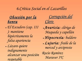 6.Crítica Social en el Lazarillos Obsesión por la honra ●   El Escudero (cap. III ): mantiene hipócritamente la falsa apariencia ●   Lázaro quiere indignamente alcanzar una posición respetable Corrupción del Clero  ●   Avaricia : clérigo de Maqueda y capellán ●   Hipocresía : buldero ●   Lujuria:  fraile de la merced y arcipreste Rocío Ramírez Maraver 3ºC 