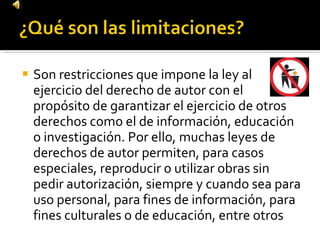 Son restricciones que impone la ley al ejercicio del derecho de autor con el propósito de garantizar el ejercicio de otros derechos como el de información, educación o investigación. Por ello, muchas leyes de derechos de autor permiten, para casos especiales, reproducir o utilizar obras sin pedir autorización, siempre y cuando sea para uso personal, para fines de información, para fines culturales o de educación, entre otros 