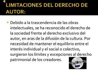 Debido a la trascendencia de las obras intelectuales, se ha reconocido el derecho de la sociedad frente al derecho exclusivo del autor, en aras de la difusión de la cultura. Por necesidad de mantener el equilibrio entre el interés individual y el social o colectivo, surgieron los límites y excepciones al derecho patrimonial de los creadores. 