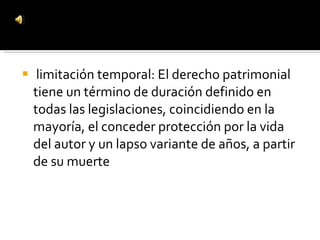 limitación temporal: El derecho patrimonial tiene un término de duración definido en todas las legislaciones, coincidiendo en la mayoría, el conceder protección por la vida del autor y un lapso variante de años, a partir de su muerte 