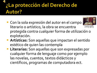Con la sola expresión del autor en el campo literario o artístico, la obra se encuentra protegida contra cualquier forma de utilización o explotación.  Artísticas:  Son aquellas que impactan el sentido estético de quien las contempla  Literarias:  Son aquellas que son expresadas por cualquier forma de lenguaje como por ejemplo las novelas, cuentos, textos didácticos y científicos, programas de computadora ect. 