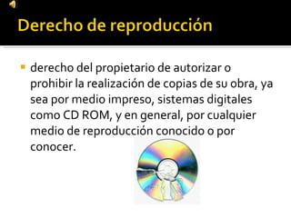 derecho del propietario de autorizar o prohibir la realización de copias de su obra, ya sea por medio impreso, sistemas digitales como CD ROM, y en general, por cualquier medio de reproducción conocido o por conocer. 