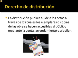 La distribución pública alude a los actos a través de los cuales los ejemplares o copias de las obra se hacen accesibles al público mediante la venta, arrendamiento o alquiler. 