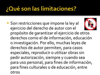 Son restricciones que impone la ley al ejercicio del derecho de autor con el propósito de garantizar el ejercicio de otros derechos como el de información, educación o investigación. Por ello, muchas leyes de derechos de autor permiten, para casos especiales, reproducir o utilizar obras sin pedir autorización, siempre y cuando sea para uso personal, para fines de información, para fines culturales o de educación, entre otros 