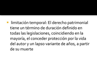limitación temporal: El derecho patrimonial tiene un término de duración definido en todas las legislaciones, coincidiendo en la mayoría, el conceder protección por la vida del autor y un lapso variante de años, a partir de su muerte 