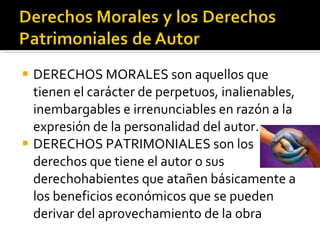 DERECHOS MORALES son aquellos que tienen el carácter de perpetuos, inalienables, inembargables e irrenunciables en razón a la expresión de la personalidad del autor. DERECHOS PATRIMONIALES son los derechos que tiene el autor o sus derechohabientes que atañen básicamente a los beneficios económicos que se pueden derivar del aprovechamiento de la obra  