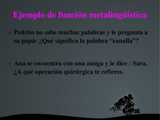   
Ejemplo de función metalingüística
­  Pedrito no sabe muchas palabras y le pregunta a 
su papá: ¿Qué significa la palabra “canalla”?
­  Ana se encuentra con una amiga y le dice : Sara, 
¿A qué operación quirúrgica te refieres.
 