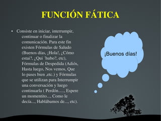   
FUNCIÓN FÁTICA
 Consiste en iniciar, interrumpir, 
continuar o finalizar la 
comunicación. Para este fin 
existen Fórmulas de Saludo 
(Buenos días, ¡Hola!, ¿Cómo 
estai?, ¿Qui ´hubo?, etc), 
Fórmulas de Despedida (Adiós, 
Hasta luego, Nos vemos, Que 
lo pases bien ,etc.) y Fórmulas 
que se utilizan para Interrumpir 
una conversación y luego 
continuarla ( Perdón....., Espere 
un momentito..., Como le 
decía..., Hablábamos de..., etc).
¡Buenos días!
 