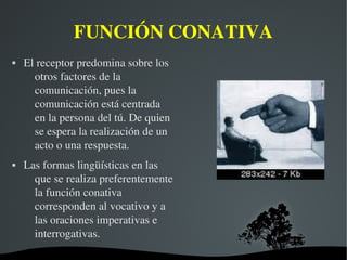   
FUNCIÓN CONATIVA
 El receptor predomina sobre los 
otros factores de la 
comunicación, pues la 
comunicación está centrada 
en la persona del tú. De quien 
se espera la realización de un 
acto o una respuesta. 
 Las formas lingüísticas en las 
que se realiza preferentemente 
la función conativa 
corresponden al vocativo y a 
las oraciones imperativas e 
interrogativas.
 