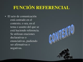   
FUNCIÓN REFERENCIAL
 El acto de comunicación 
está centrado en el 
contexto, o sea, en el 
tema o asunto del que se 
está haciendo referencia. 
Se utilizan oraciones 
declarativas o 
enunciativas, pudiendo 
ser afirmativas o 
negativas.
 