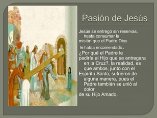 Pasión de JesúsJesús se entregó sin reservas, hasta consumar la misión que el Padre Diosle había encomendado.¿Por qué el Padre le pediría al Hijo que se entregara en la Cruz?, la realidad, es que ambos, junto con el Espíritu Santo, sufrieron de alguna manera, pues el Padre también se unió al dolor de su Hijo Amado. 