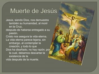 Muerte de JesúsJesús, siendo Dios, nos demuestra también su humanidad, al morir en la Cruz, después de haberse entregado a su pasión.Cristo nos asegura la vida eterna.La vida eterna parece lejana, sin embargo, al contemplar la creación, y todo lo que Dios ha diseñado, no hay razón, por la cual, debamos descartar la existencia de la vida después de la muerte.