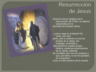 Resurrección de JesusQuienes fueron testigos de la resurrección de Cristo, se dejaron sorprender por la divinidad de Nuestro Señor.¿cómo negar lo evidente? Es cierto, por otra parte, que a nosotros no nos ha tocado ver a Jesús, sin embargo, al sentirlo y descubrirlo en nuestra propia historia, podemos enamorarnos de su causa, además de constatar que vive en nosotros y que, por tanto, no se ha quedado en el sepulcro como si fuera esclavo de la muerte.
