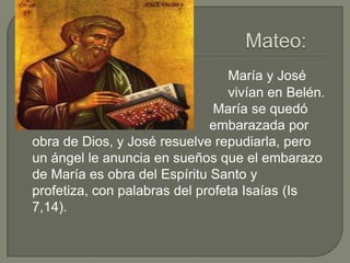 Mateo:     María y José                                                   vivían en Belén.                                               María se quedó                                                 embarazada por obra de Dios, y José resuelve repudiarla, pero un ángel le anuncia en sueños que el embarazo de María es obra del Espíritu Santo y profetiza, con palabras del profeta Isaías (Is 7,14).